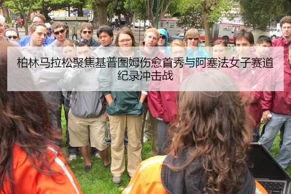 柏林马拉松聚焦基普图姆伤愈首秀与阿塞法女子赛道纪录冲击战